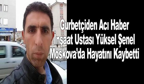 Gurbetçiden Acı Haber: İnşaat Ustası Yüksel Şenel Moskova’da Hayatını Kaybetti