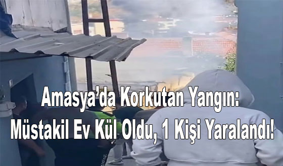 Amasya’da Korkutan Yangın: Müstakil Ev Kül Oldu, 1 Kişi Yaralandı!