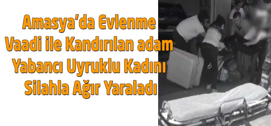 Amasya’da Evlenme Vaadi ile Kandırılan adam Yabancı Uyruklu Kadını Silahla Ağır Yaraladı