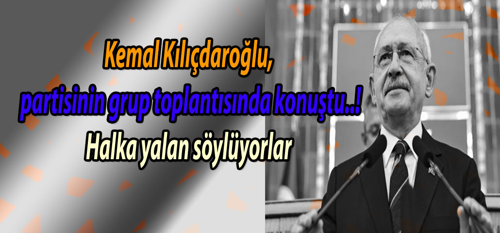 Kemal Kılıçdaroğlu, partisinin grup toplantısında konuştu..! Halka yalan söylüyorlar