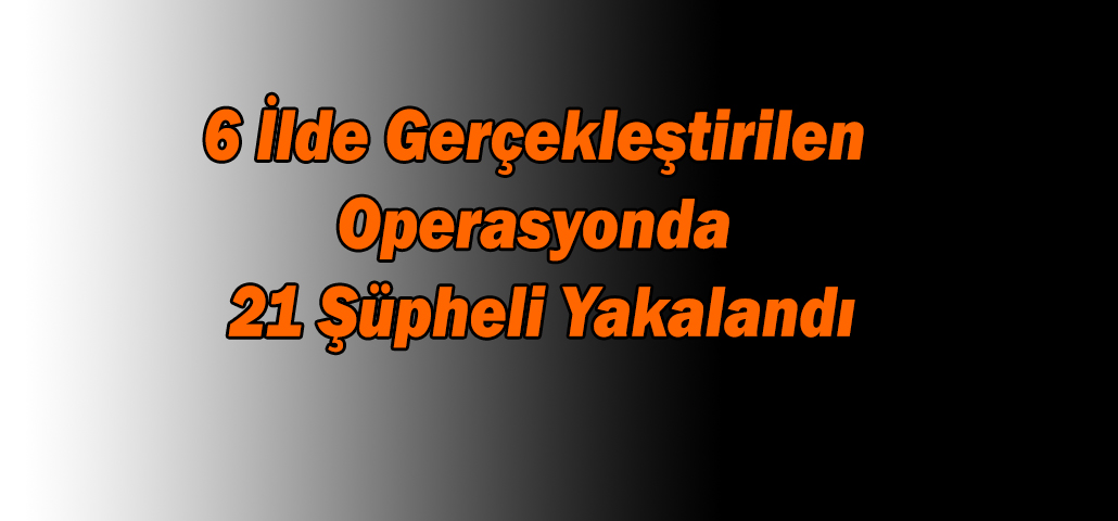 6 İlde Gerçekleştirilen Operasyonda 21 Şüpheli Yakalandı
