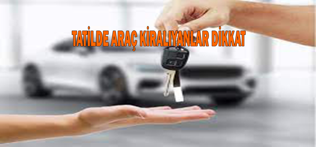 TATİLDE ARAÇ KİRALIYANLAR DİKKAT