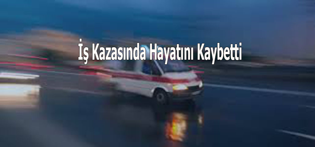 İş Kazasında Hayatını Kaybetti