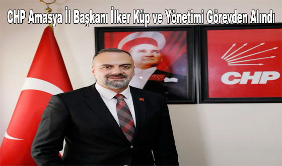CHP Amasya İl Başkanı İlker Küp ve Yönetimi Görevden Alındı