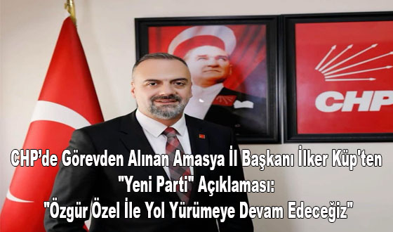 CHP’de Görevden Alınan Amasya İl Başkanı İlker Küp'ten 