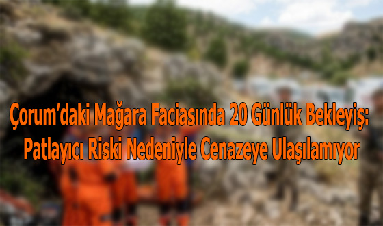 Çorum’daki Mağara Faciasında 20 Günlük Bekleyiş: Patlayıcı Riski Nedeniyle Cenazeye Ulaşılamıyor