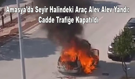Amasya’da Seyir Halindeki Araç Alev Alev Yandı: Cadde Trafiğe Kapatıldı