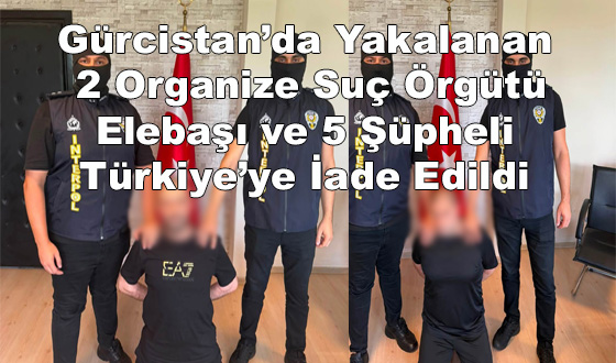 Gürcistan’da Yakalanan 2 Organize Suç Örgütü Elebaşı ve 5 Şüpheli Türkiye’ye İade Edildi