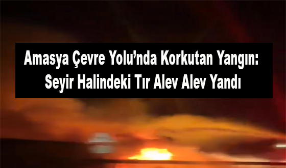Amasya Çevre Yolu’nda Korkutan Yangın: Seyir Halindeki Tır Alev Alev Yandı